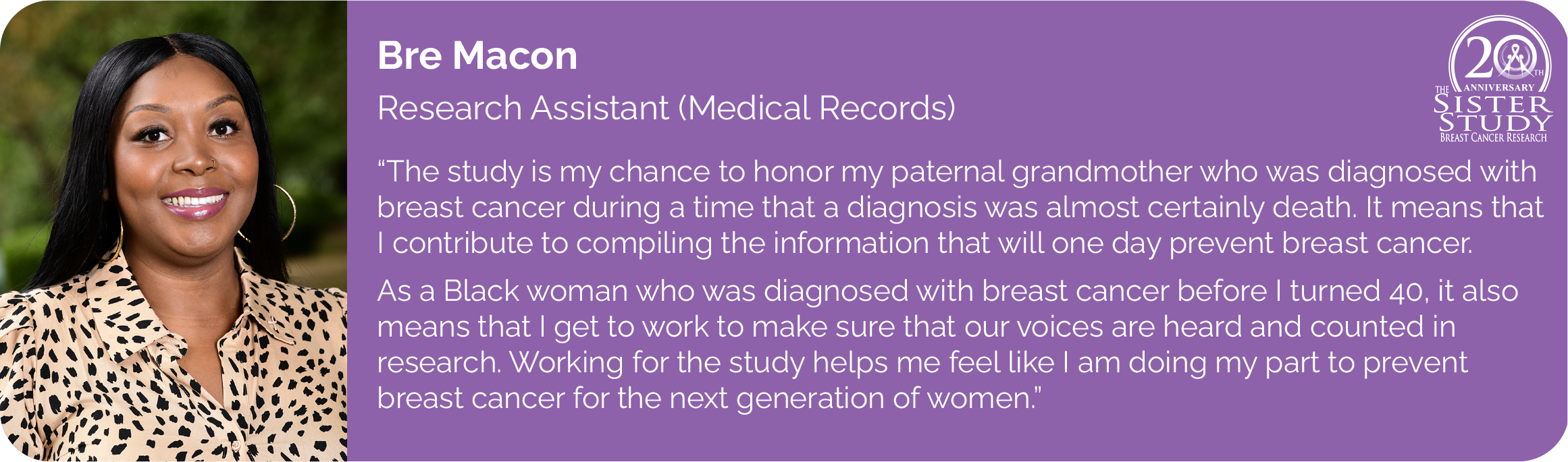 Bre Macon
Research Assistant (Medical Records)
- The study is my chance to honor my paternal grandmother who was diagnosed with breast cancer during a time that a diagnosis was almost certainly death. It means that I contribute to compiling the information that will one day find the cure.
As a black woman who was diagnosed with breast cancer before I turned 40, it also means that I get to work to make sure that our voices are heard and counted in research. Working for the study helps me feel like I am doing my part to find a cure for the next generation of women.