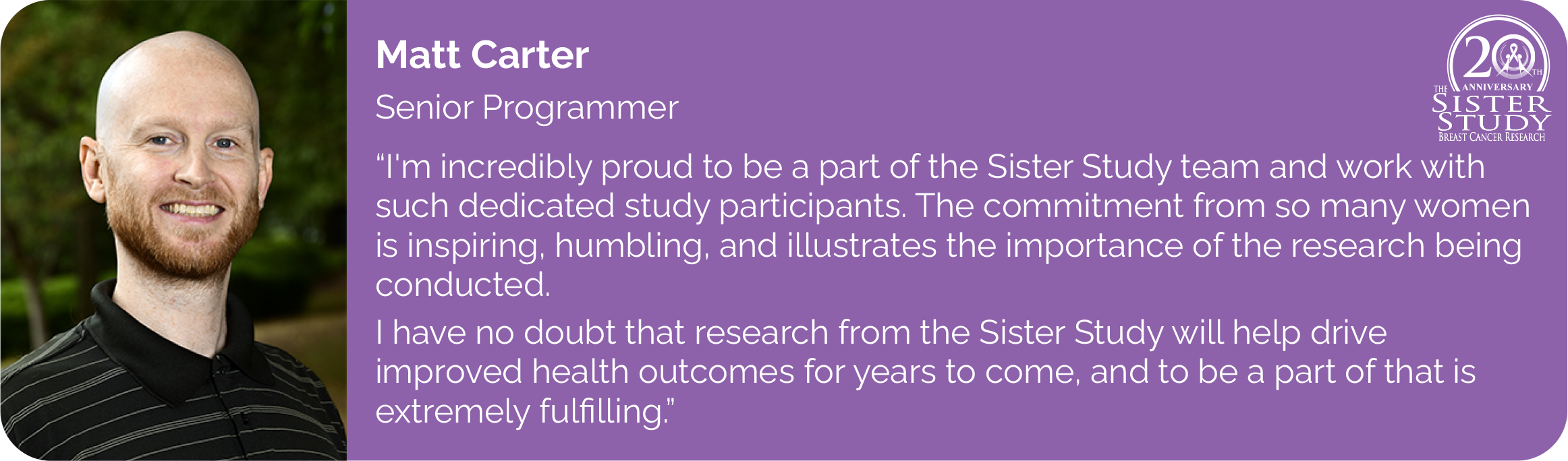 Matt Carter
Senior Programmer
- I'm incredibly proud to be a part of the Sister Study team and work with such dedicated study participants. The commitment from so many women is inspiring, humbling, and illustrates the importance of the research being conducted.
I have no doubt that research from the Sister Study will help drive
improved health outcomes for years to come, and to be a part of that is extremely fulfilling