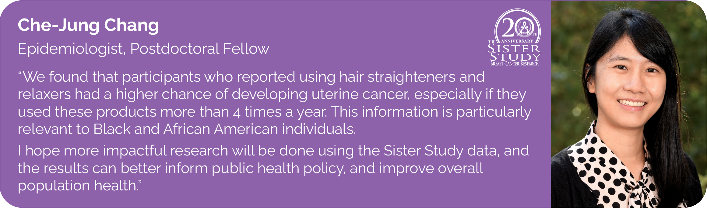 Chejung Chang
Epidemiologist, Postdoctoral Fellow
- We found that participants who reported using hair straighteners and
relaxers are associated with a higher risk of uterine cancer, especially particularly among those who used these products more than 4 times a year.
This information is particularly relevant to Black and African individuals. I hope more impactful research will be done using the Sister Study data, and the results can better inform public health policy, and improve overall population health.