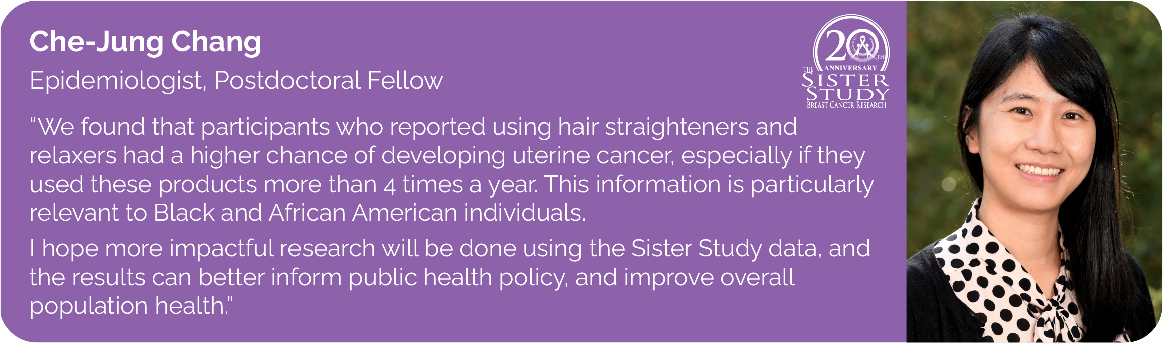 Chejung Chang
Epidemiologist, Postdoctoral Fellow
- We found that participants who reported using hair straighteners and
relaxers are associated with a higher risk of uterine cancer, especially particularly among those who used these products more than 4 times a year.
This information is particularly relevant to Black and African individuals. I hope more impactful research will be done using the Sister Study data, and the results can better inform public health policy, and improve overall population health.