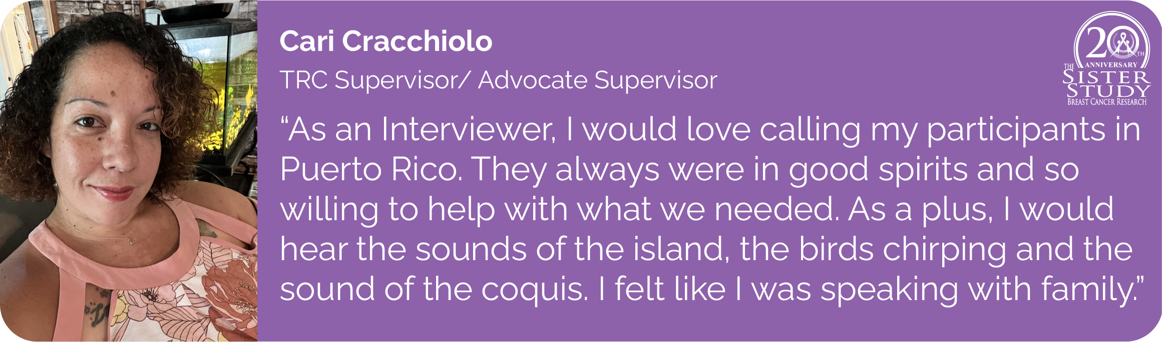Cari Cracchiolo
TRC Supervisor/ Advocate Supervisor
- As an Interviewer, I would love calling my participants in
Puerto Rico. They always were in good spirits and so
willing to help with what we needed. As a plus, I would
hear the sounds of the island, the birds chirping and the
sound of the coquis. I felt like I was speaking with family.