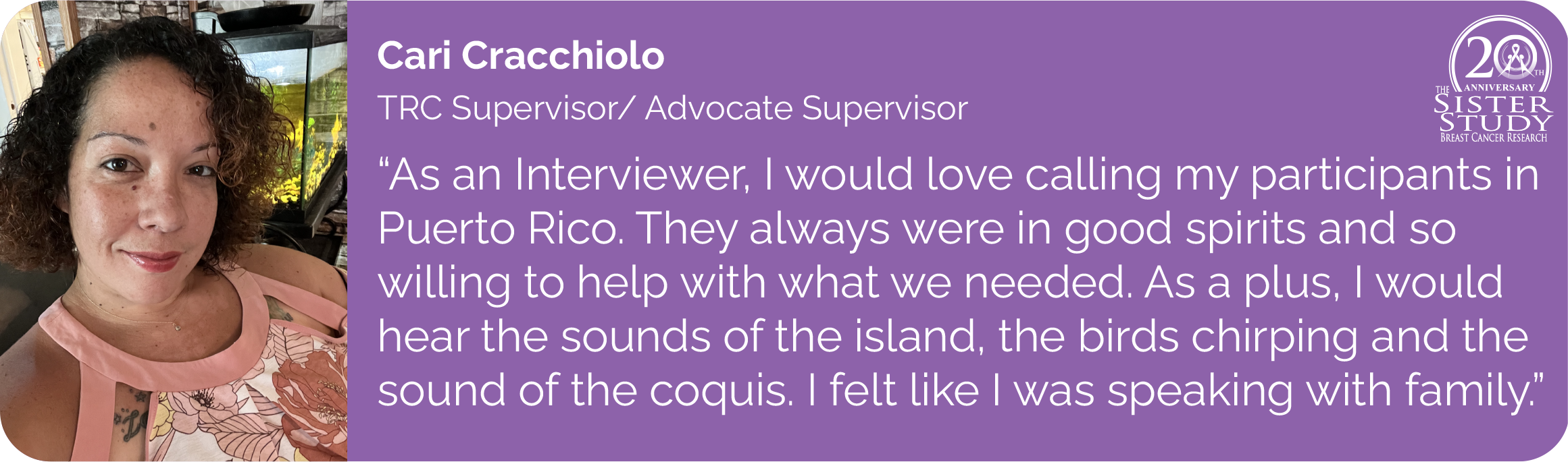 Cari Cracchiolo
TRC Supervisor/ Advocate Supervisor
- As an Interviewer, I would love calling my participants in
Puerto Rico. They always were in good spirits and so
willing to help with what we needed. As a plus, I would
hear the sounds of the island, the birds chirping and the
sound of the coquis. I felt like I was speaking with family.