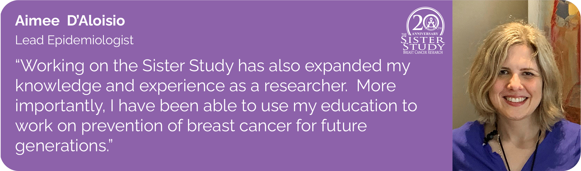 Aimee DAloisio
Lead Epidemiologist
- Working on the Sister Study has also expanded my knowledge and experience as a researcher. More importantly, I have been able to use my education to work on prevention of breast cancer for future
generations