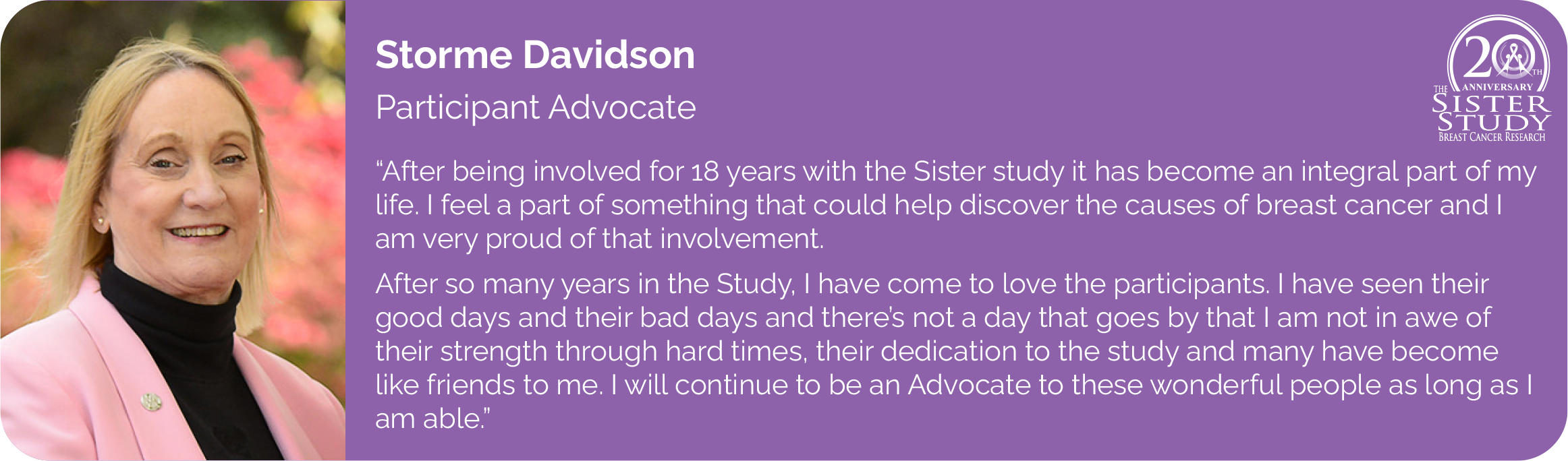Storme Davidson
Participant Advocate
- After being involved for 18 years with the Sister study it has become an integral part of my life. I feel a part of something that could help discover the causes of breast cancer and I am very proud of that involvement.
After so many years in the Study, I have come to love the participants. I have seen their good days and their bad days and there’s not a day that goes by that I am not in awe of
their strength through hard times, their dedication to the study and many have become like friends to me. I will continue to be an Advocate to these wonderful people as long as I am able.