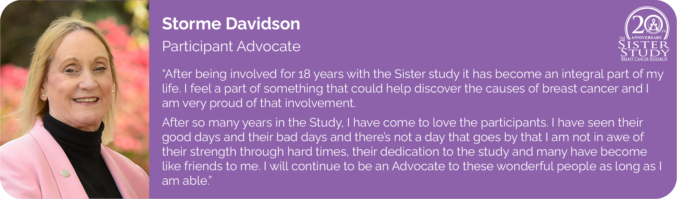 Storme Davidson
Participant Advocate
- After being involved for 18 years with the Sister study it has become an integral part of my life. I feel a part of something that could help discover the causes of breast cancer and I am very proud of that involvement.
After so many years in the Study, I have come to love the participants. I have seen their good days and their bad days and there's not a day that goes by that I am not in awe of
their strength through hard times, their dedication to the study and many have become like friends to me. I will continue to be an Advocate to these wonderful people as long as I am able.