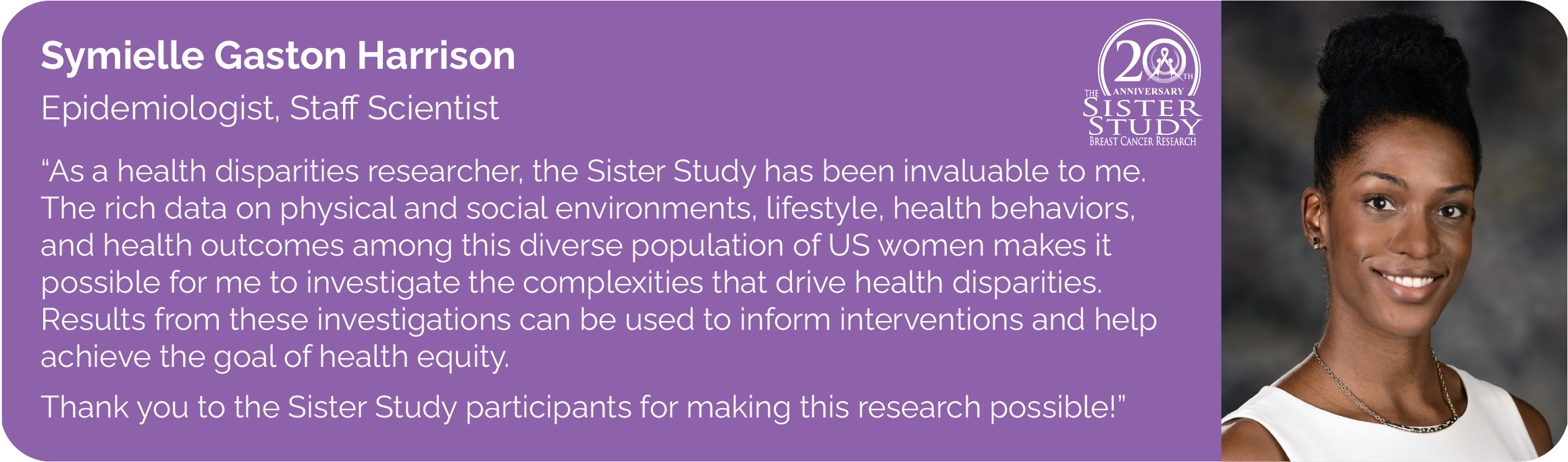 Symielle Gaston Harrison
Epidemiologist, Staff Scientist
- As a health disparities researcher, the Sister Study has been invaluable to me. The rich data on physical and social environments, lifestyle, health behaviors, and health outcomes among this diverse population of US women makes it possible for me to investigate the complexities that drive health disparities. Results from these investigations can be used to inform interventions and help
achieve the goal of health equity.
Thank you to the Sister Study participants for making this research possible!