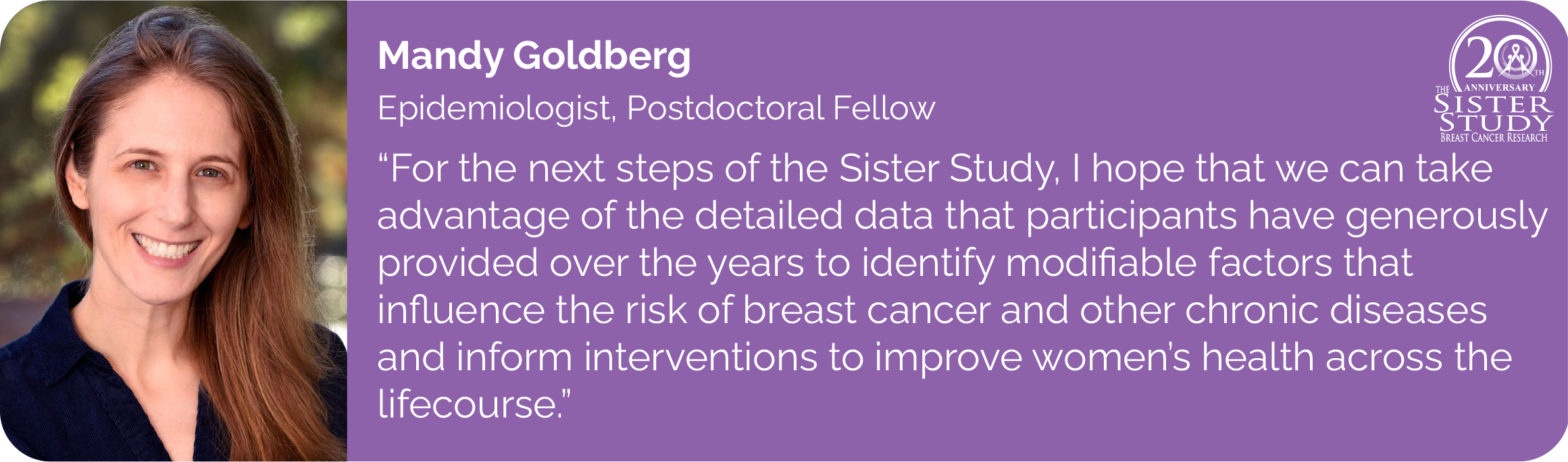 Mandy Goldberg
Epidemiologist, Postdoctoral Fellow
- For the next steps of the Sister Study, I hope that we can take
advantage of the detailed data that participants have generously
provided over the years to identify modifiable factors that influence the risk of breast cancer and other chronic diseases and inform interventions to improve women’s health across the
lifecourse.