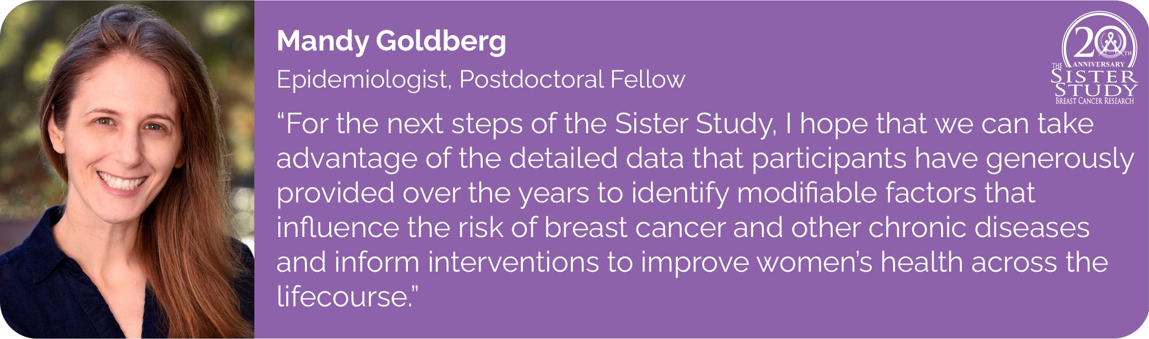 Mandy Goldberg
Epidemiologist, Postdoctoral Fellow
- For the next steps of the Sister Study, I hope that we can take
advantage of the detailed data that participants have generously
provided over the years to identify modifiable factors that influence the risk of breast cancer and other chronic diseases and inform interventions to improve women's health across the
lifecourse.