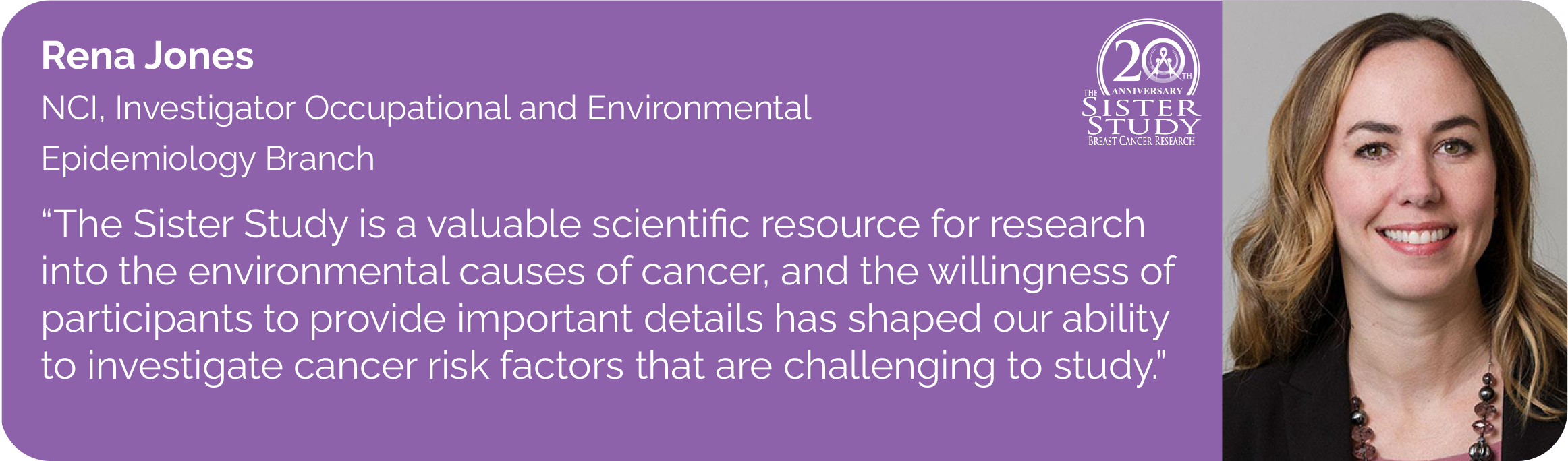 Rena Jones
NCI, Investigator Occupational and Environmental
Epidemiology Branch
- The Sister Study is a valuable scientific resource for research into the environmental causes of cancer, and the willingness of
participants to provide important details has shaped our ability to investigate cancer risk factors that are challenging to study.