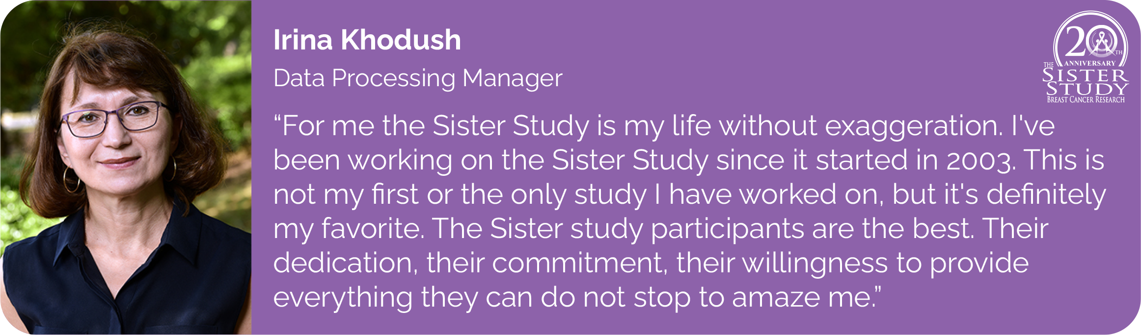 Irina Khodush
Data Processing Manager
- For me the Sister study is my life without exaggeration. I've
been working on the Sister study since it started in 2003. This is
not my first or the only study I have worked on, but it's definitely
my favorite. The Sister study participants are the best. Their
dedication, their commitment, their willingness to provide
everything they can do not stop to amaze me.