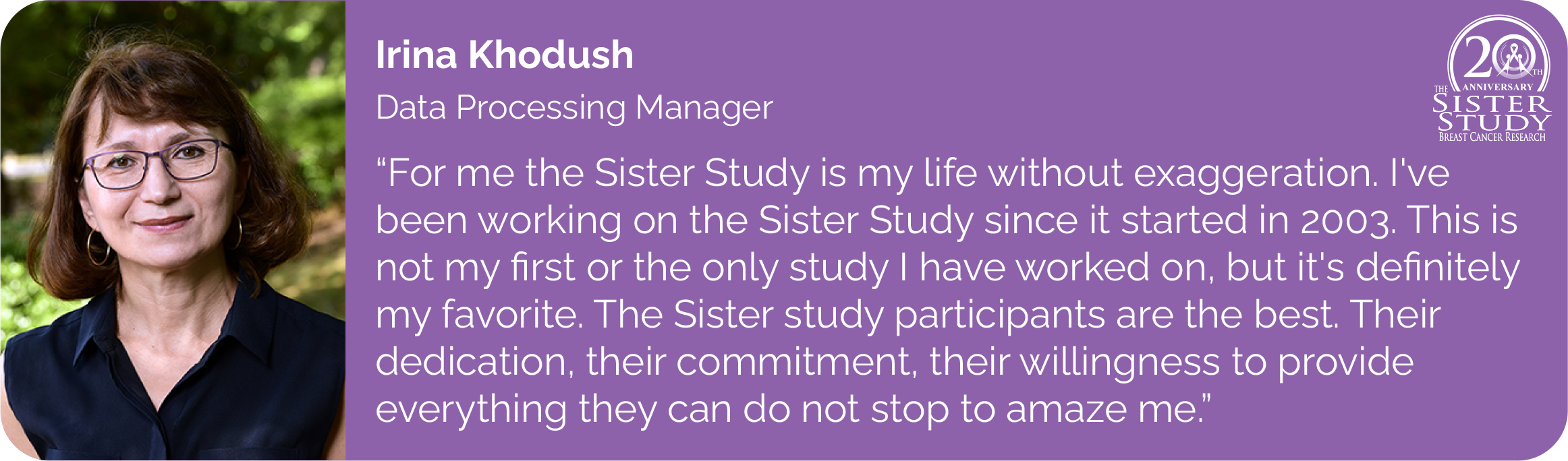 Irina Khodush
Data Processing Manager
- For me the Sister study is my life without exaggeration. I've
been working on the Sister study since it started in 2003. This is
not my first or the only study I have worked on, but it's definitely
my favorite. The Sister study participants are the best. Their
dedication, their commitment, their willingness to provide
everything they can do not stop to amaze me.