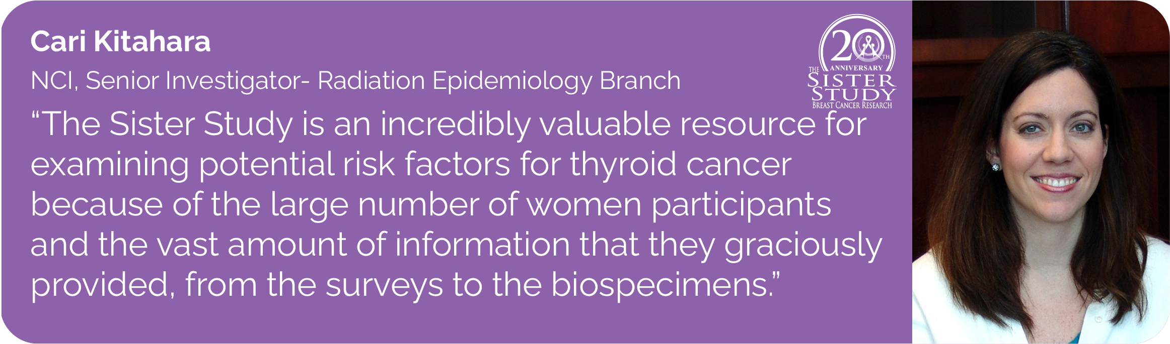 Cari Kitahara
NCI, Senior Investigator- Radiation Epidemiology Branch
- The Sister Study is an incredibly valuable resource for
examining potential risk factors for thyroid cancer
because of the large number of women participants
and the vast amount of information that they graciously
provided, from the surveys to the biospecimens.