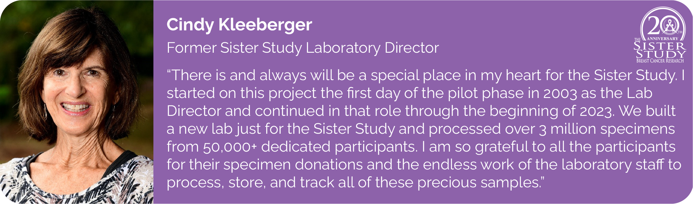Cindy Kleeberger
Former Sister Study Laboratory Director
- There is and always will be a special place in my heart for the Sister Study. I started on this project the first day of the pilot phase in 2003 as the Lab Director and continued in that role through the beginning of 2023. We built a new lab just for the Sister Study and processed over 3 million specimens from 50,000+ dedicated participants. I am so grateful to all the participants for their specimen donations and the endless work of the laboratory staff to process, store, and track all of these precious samples.