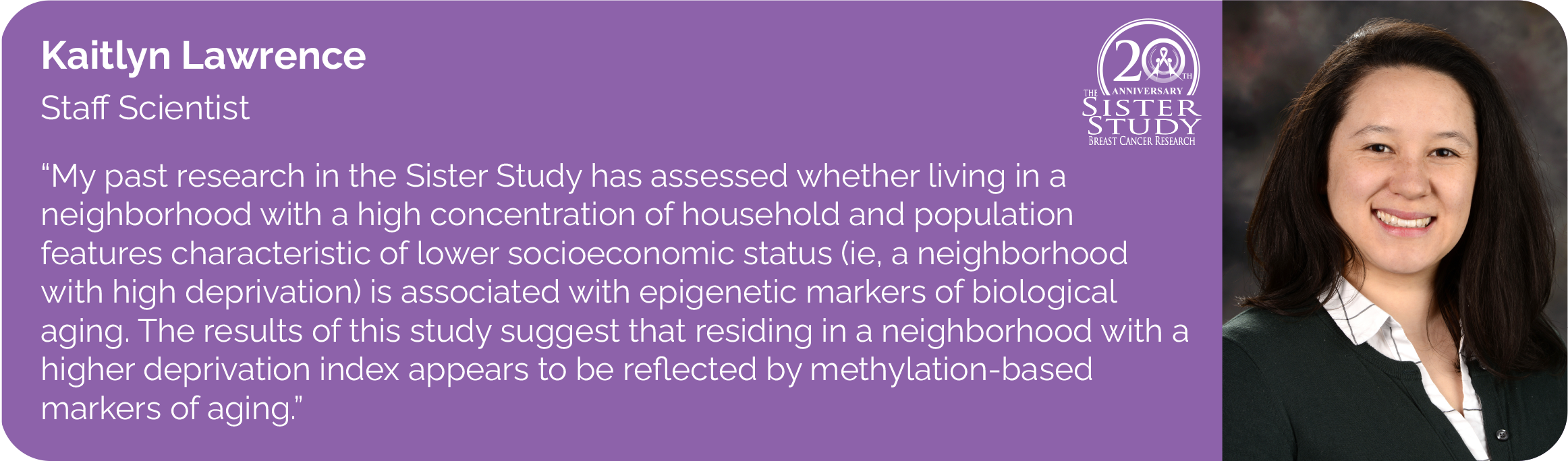 	Kaitlyn Lawrence
Staff Scientist
- My past research in the Sister Study has assessed whether living in a neighborhood with a high concentration of household and population features characteristic of lower socioeconomic status (ie, a neighborhood with high deprivation) is associated with epigenetic markers of biological aging. The results of this study suggest that residing in a neighborhood with a higher deprivation index appears to be reflected by methylation-based markers of aging.