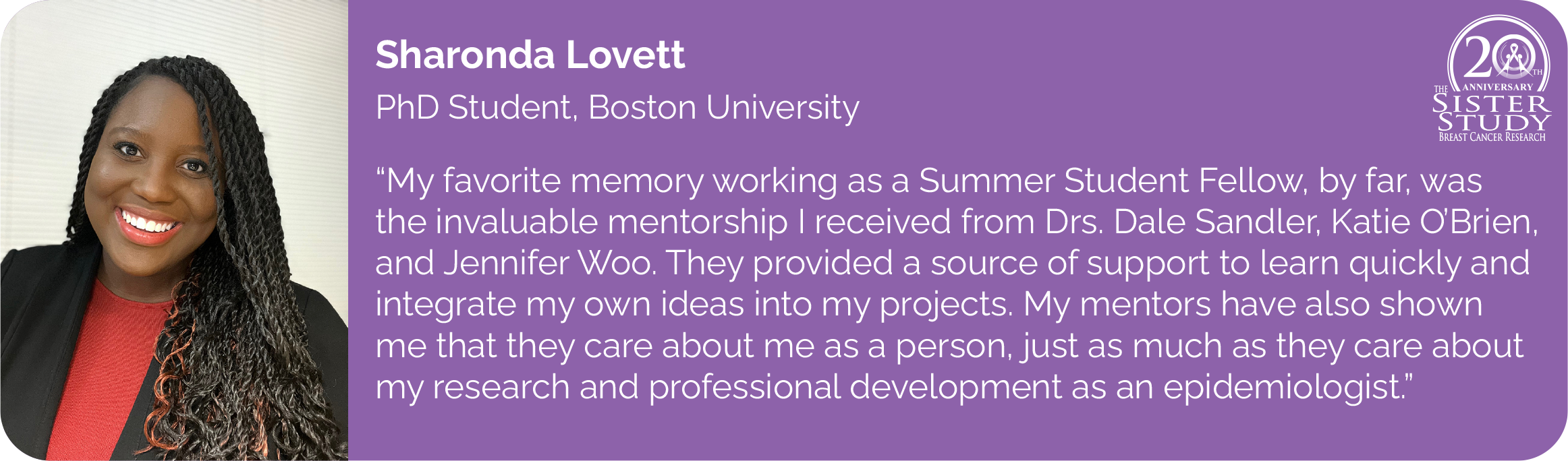 	Sharonda Lovett
PhD Student, Boston University
- My favorite memory working as a Summer Student Fellow, by far, was the invaluable mentorship I received from Drs. Dale Sandler, Katie O'Brien, and Jennifer Woo. They provided a source of support to learn quickly and integrate my own ideas into my projects. My mentors have also shown me that they care about me as a person, just as much as they care about my research and professional development as an epidemiologist.