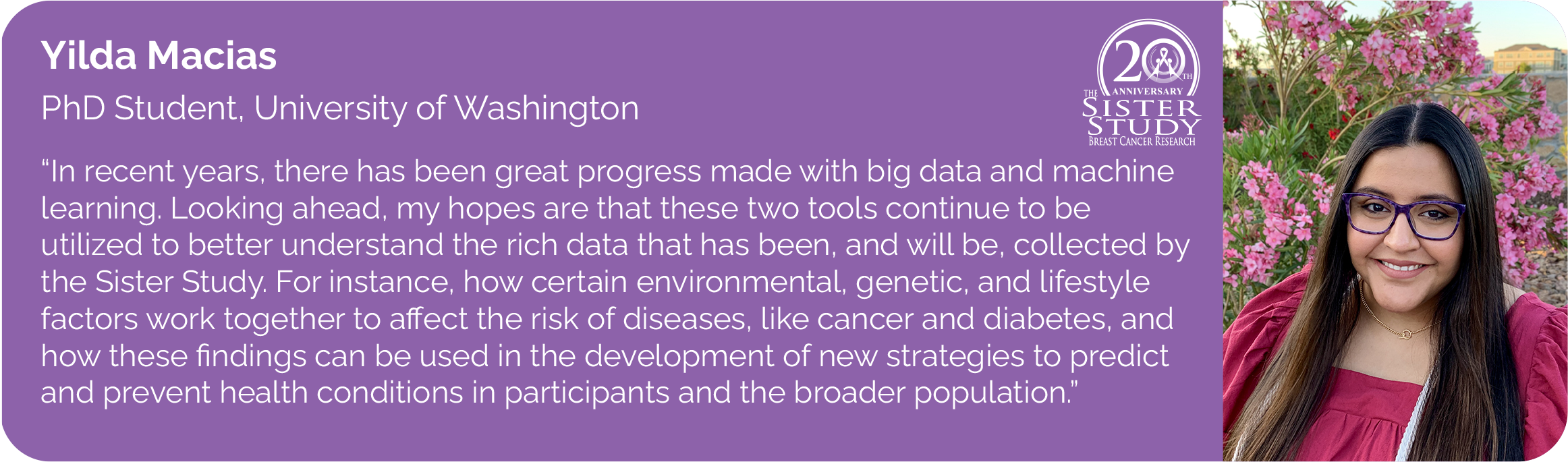 	Yilda Macias
PhD Student, University of Washington
- In recent years, there has been great progress made with big data and machine learning. Looking ahead, my hopes are that these two tools continue to be utilized to better understand the rich data that has been, and will be, collected by the Sister Study. For instance, how certain environmental, genetic, and lifestyle factors work together to affect the risk of diseases, like cancer and diabetes, and how these findings can be used in the development of new strategies to predict and prevent health conditions in participants and the broader population.