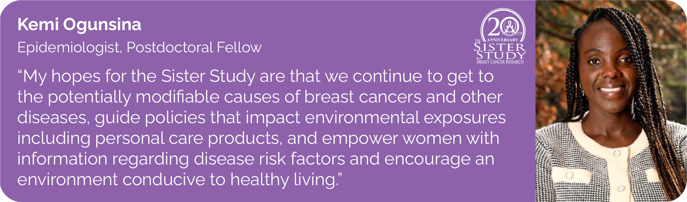 Kemi Ogunsina
Epidemiologist, Postdoctoral Fellow
- I've My hopes for Sister Study are that we continue to get to the potentially modifiable causes of breast cancers and other diseases. Guide policies that impact environmental exposures including personal care products. Empower women with 
information regarding disease risk factors and encourage an environment conducive to healthy living.