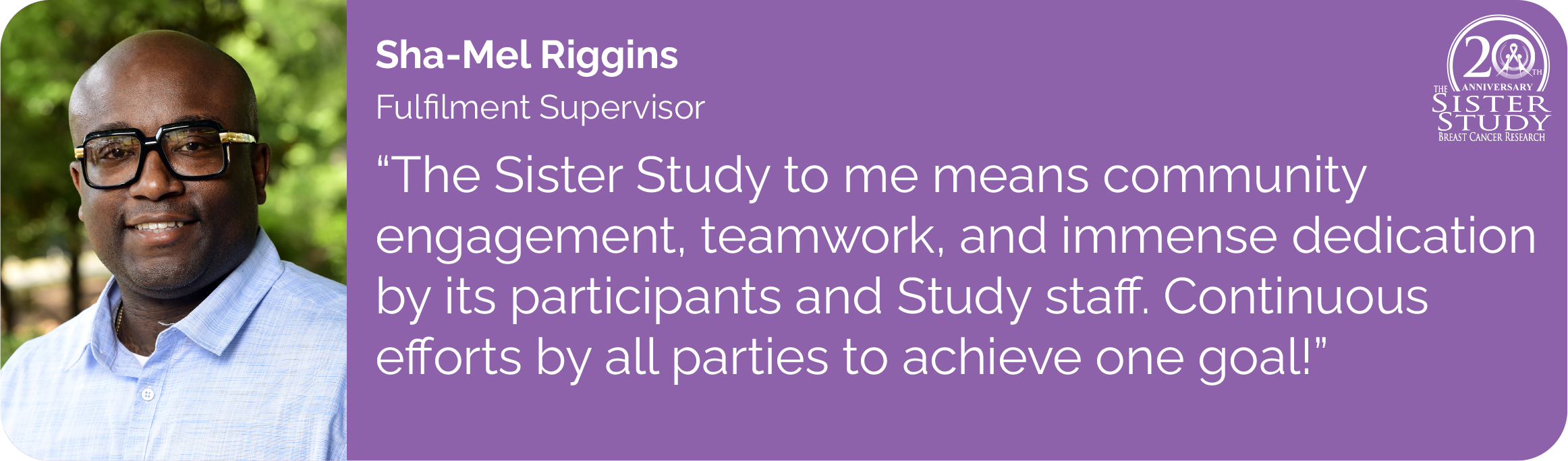 Sha-Mel Riggins
Fulfilment Supervisor
- The Sister Study to me means community 
engagement, teamwork, and immense dedication by its participants and Study staff. Continuous 
efforts by all parties to achieve one goal!