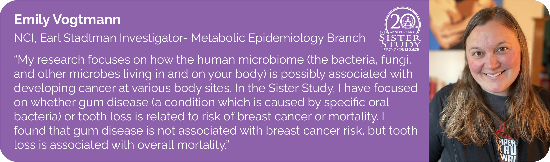 Emily Votmann
NCI, Earl Stadtman Investigator- Metabolic Epidemiology Branch
- My research focuses on how the human microbiome (the bacteria, fungi, and other microbes living in and on your body) is possibly associated with developing cancer at various body sites. In the Sister Study, I have focused on whether gum disease (a condition which is caused by speci?c oral bacteria) or tooth loss is related to risk of breast cancer or mortality. I found that gum disease is not associated with breast cancer risk, but tooth loss is associated with overall mortality.