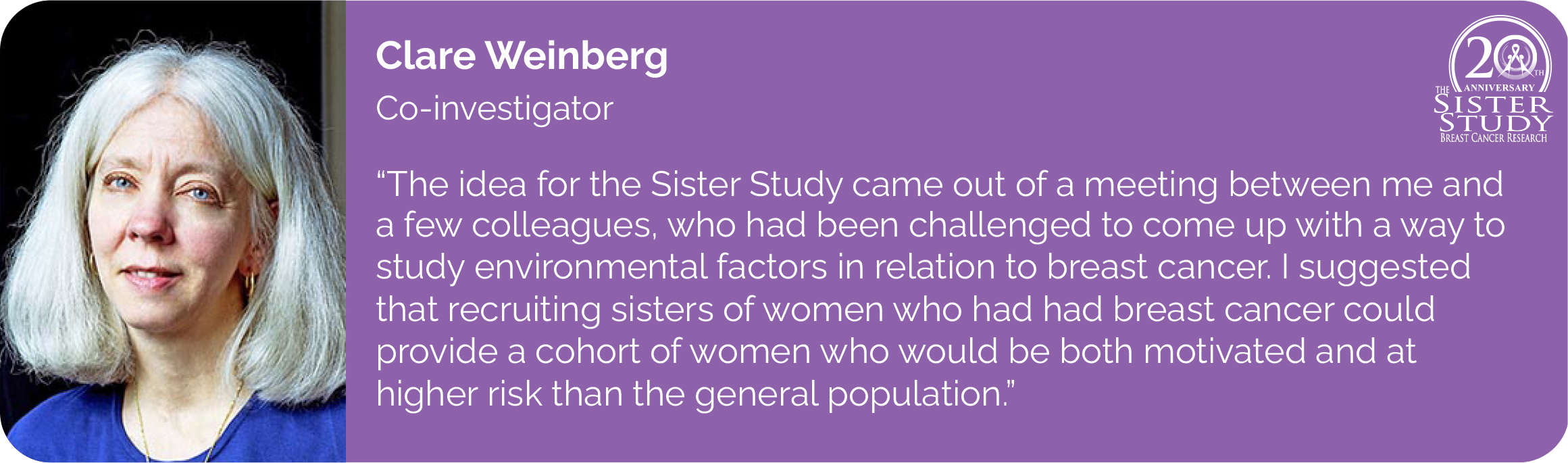 Clare Weinberg
Co-investigator
- The idea for the Sister Study came out of a meeting between me and a few colleagues, who had been challenged to come up with a way to study environmental factors in relation to breast cancer. I suggested that recruiting sisters of women who had had breast cancer could provide a cohort of women who would be both motivated and at higher risk than the general population.