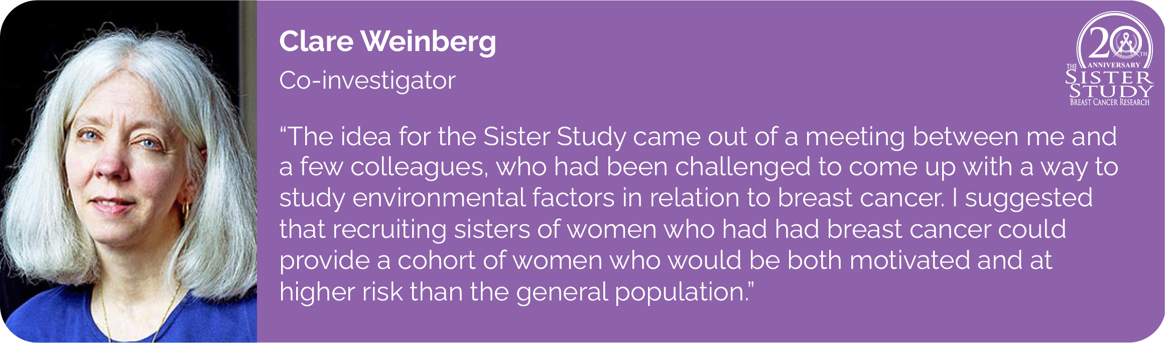 Clare Weinberg
Co-investigator
- The idea for the Sister Study came out of a meeting between me and a few colleagues, who had been challenged to come up with a way to study environmental factors in relation to breast cancer. I suggested that recruiting sisters of women who had had breast cancer could provide a cohort of women who would be both motivated and at higher risk than the general population.