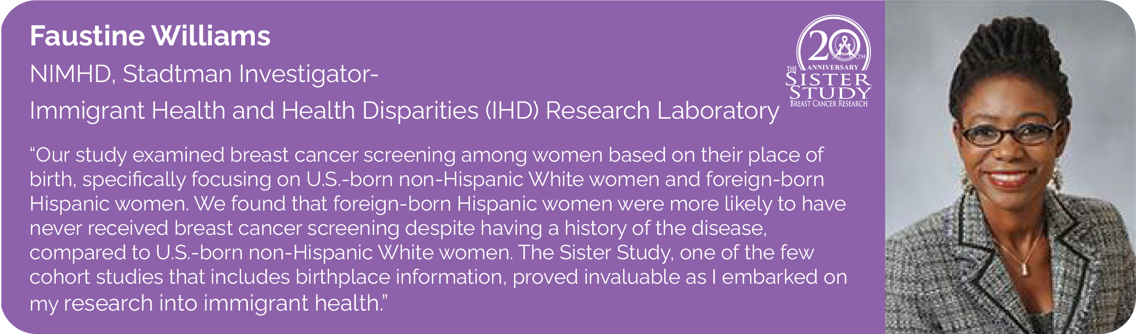 Faustine Williams
NIMHD, Stadtman Investigator- 
Immigrant Health and Health Disparities (IHD) Research Laboratory
- Our study examined breast cancer screening among women based on their place of birth, specifically focusing on U.S.-born non-Hispanic White women and foreign-born Hispanic women. We found that foreign-born Hispanic women were more likely to have never received breast cancer screening despite having a history of the disease, 
compared to U.S.-born non-Hispanic White women. The Sister Study, one of the few cohort studies that includes birthplace information, proved invaluable as I embarked on my research into immigrant health.