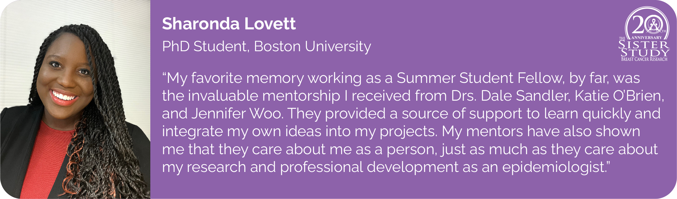 	Sharonda Lovett
PhD Student, Boston University
- My favorite memory working as a Summer Student Fellow, by far, was the invaluable mentorship I received from Drs. Dale Sandler, Katie OBrien, and Jennifer Woo. They provided a source of support to learn quickly and integrate my own ideas into my projects. My mentors have also shown me that they care about me as a person, just as much as they care about my research and professional development as an epidemiologist.
